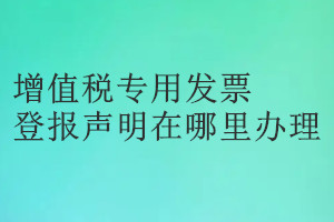 增值稅專用發(fā)票登報聲明在哪里辦理
